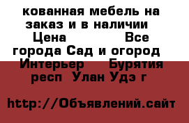 кованная мебель на заказ и в наличии › Цена ­ 25 000 - Все города Сад и огород » Интерьер   . Бурятия респ.,Улан-Удэ г.